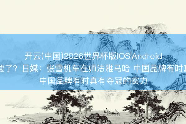 开云(中国)2026世界杯版IOS|Android手机app下载 酸了？日媒：张雪机车在师法雅马哈 中国品牌有时真有夺冠的实力