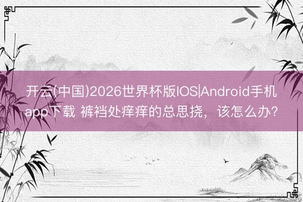 开云(中国)2026世界杯版IOS|Android手机app下载 裤裆处痒痒的总思挠，该怎么办？