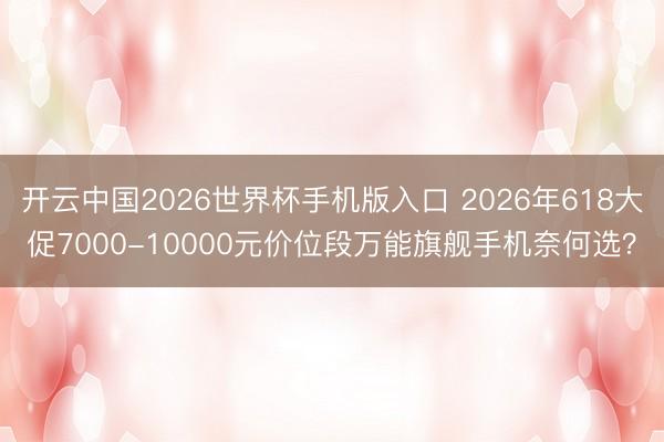 开云中国2026世界杯手机版入口 2026年618大促7000-10000元价位段万能旗舰手机奈何选?