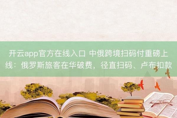 开云app官方在线入口 中俄跨境扫码付重磅上线：俄罗斯旅客在华破费，径直扫码、卢布扣款