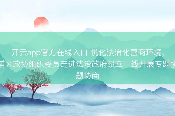 开云app官方在线入口 优化法治化营商环境，青浦区政协组织委员走进法治政府设立一线开展专题协商