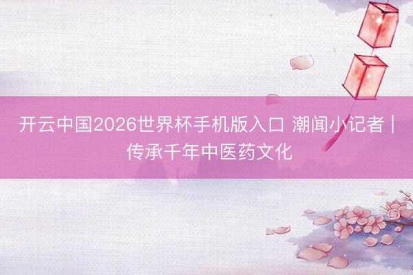 开云中国2026世界杯手机版入口 潮闻小记者 | 传承千年中医药文化