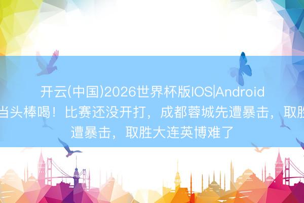 开云(中国)2026世界杯版IOS|Android手机app下载 当头棒喝！比赛还没开打，成都蓉城先遭暴击，取胜大连英博难了