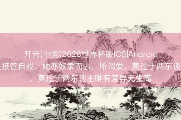开云(中国)2026世界杯版IOS|Android手机app下载 丈夫接管自戕，她亦奴隶而去，所谓爱，莫过于两东谈主唯有差异无生离