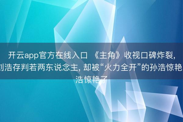 开云app官方在线入口 《主角》收视口碑炸裂， 刘浩存判若两东说念主， 却被“火力全开”的孙浩惊艳了