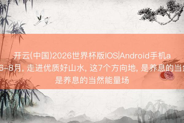 开云(中国)2026世界杯版IOS|Android手机app下载 6-8月， 走进优质好山水， 这7个方向地， 是养息的当然能量场
