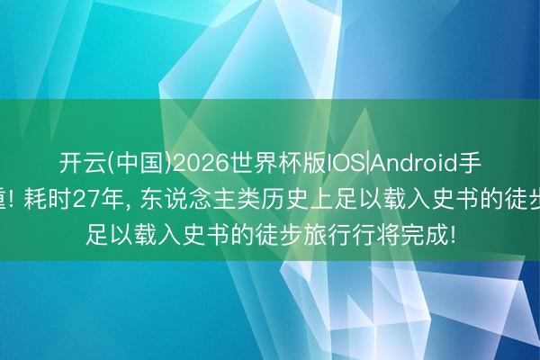 开云(中国)2026世界杯版IOS|Android手机app下载 稳重! 耗时27年， 东说念主类历史上足以载入史书的徒步旅行行将完成!
