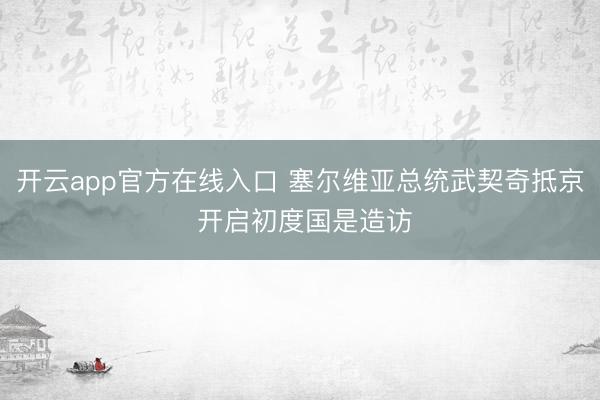 开云app官方在线入口 塞尔维亚总统武契奇抵京 开启初度国是造访