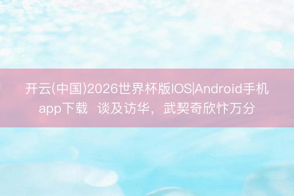 开云(中国)2026世界杯版IOS|Android手机app下载  谈及访华，武契奇欣忭万分