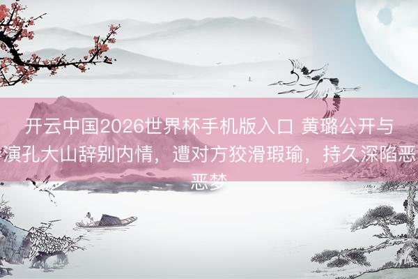 开云中国2026世界杯手机版入口 黄璐公开与导演孔大山辞别内情，遭对方狡滑瑕瑜，持久深陷恶梦