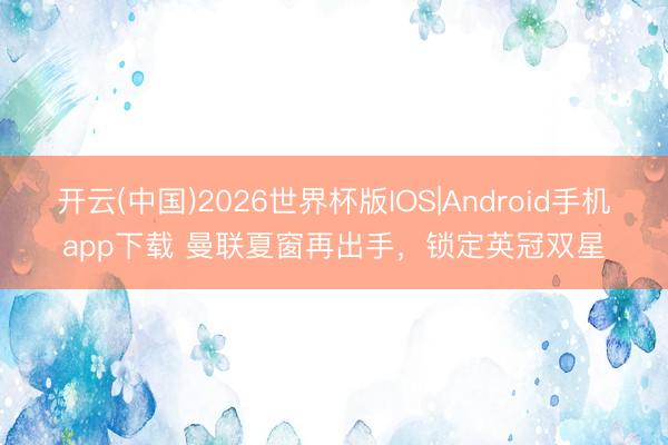 开云(中国)2026世界杯版IOS|Android手机app下载 曼联夏窗再出手，锁定英冠双星