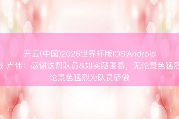 开云(中国)2026世界杯版IOS|Android手机app下载 卢伟：感谢这帮队员&如实藏匿易，无论景色猛烈为队员骄傲