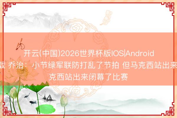 开云(中国)2026世界杯版IOS|Android手机app下载 乔治：小节绿军联防打乱了节拍 但马克西站出来闭幕了比赛