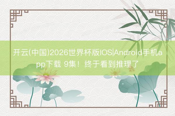 开云(中国)2026世界杯版IOS|Android手机app下载 9集!终于看到推理了