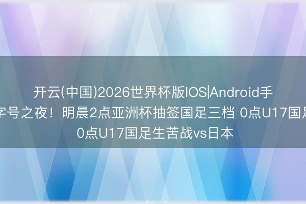 开云(中国)2026世界杯版IOS|Android手机app下载 国字号之夜！明晨2点亚洲杯抽签国足三档 0点U17国足生苦战vs日本