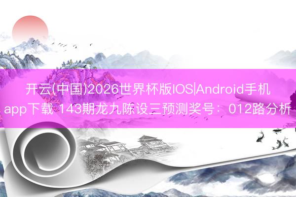 开云(中国)2026世界杯版IOS|Android手机app下载 143期龙九陈设三预测奖号：012路分析