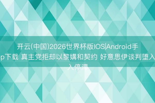 开云(中国)2026世界杯版IOS|Android手机app下载 真主党拒却以黎媾和契约 好意思伊谈判堕入停滞