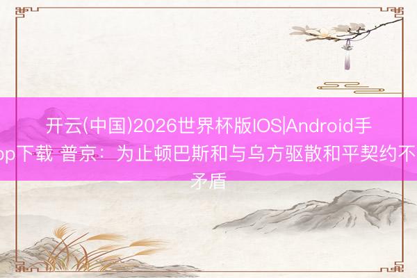开云(中国)2026世界杯版IOS|Android手机app下载 普京：为止顿巴斯和与乌方驱散和平契约不矛盾