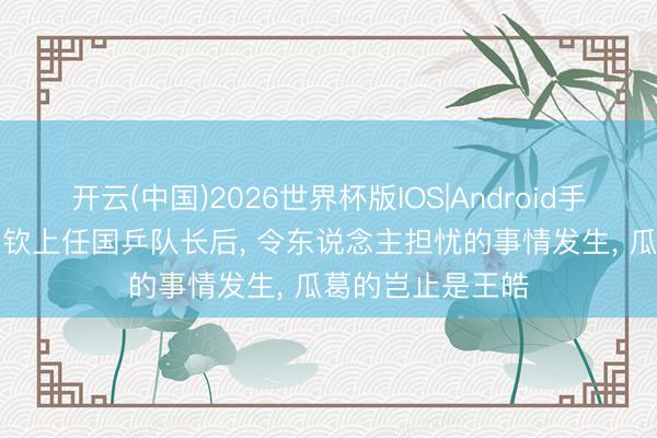 开云(中国)2026世界杯版IOS|Android手机app下载 王楚钦上任国乒队长后， 令东说念主担忧的事情发生， 瓜葛的岂止是王皓