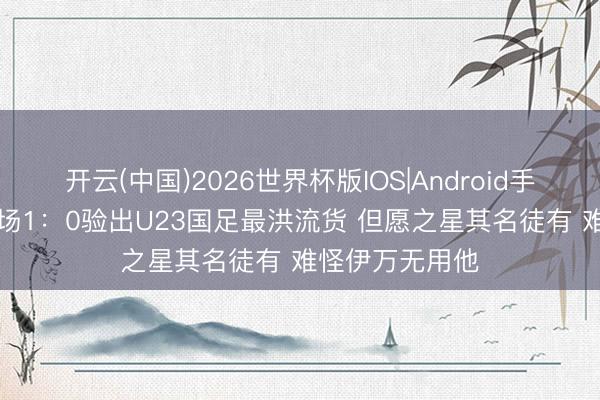 开云(中国)2026世界杯版IOS|Android手机app下载 一场1：0验出U23国足最洪流货 但愿之星其名徒有 难怪伊万无用他