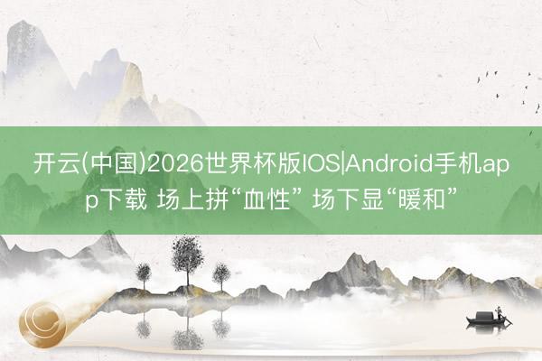 开云(中国)2026世界杯版IOS|Android手机app下载 场上拼“血性” 场下显“暖和”