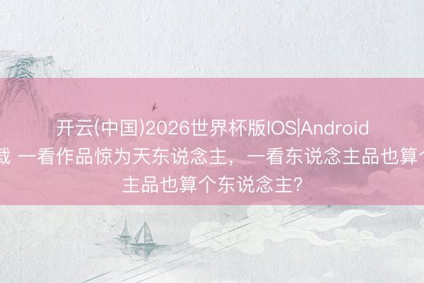 开云(中国)2026世界杯版IOS|Android手机app下载 一看作品惊为天东说念主,一看东说念主品也算个东说念主?