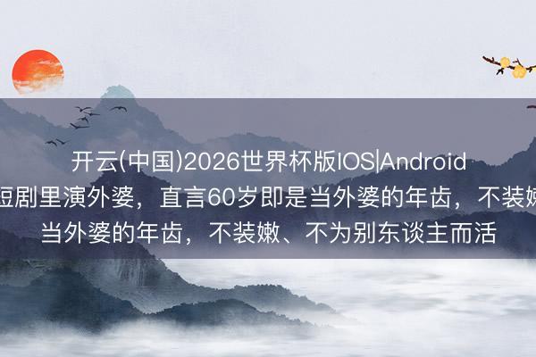 开云(中国)2026世界杯版IOS|Android手机app下载 李若彤短剧里演外婆，直言60岁即是当外婆的年齿，不装嫩、不为别东谈主而活