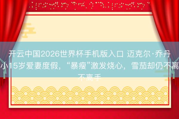 开云中国2026世界杯手机版入口 迈克尔·乔丹带小15岁爱妻度假，“暴瘦”激发烧心，雪茄却仍不离手