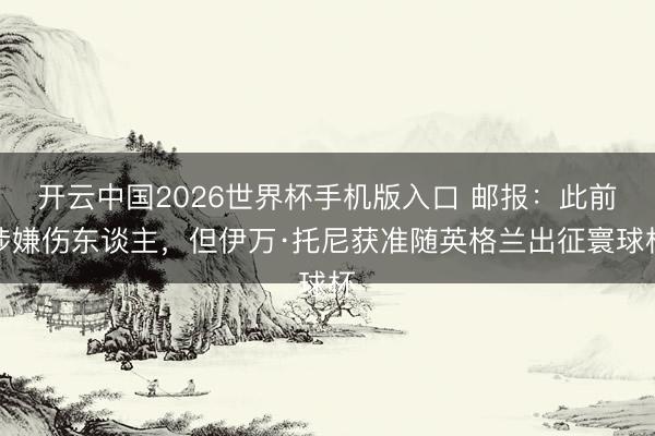 开云中国2026世界杯手机版入口 邮报:此前涉嫌伤东谈主,但伊万·托尼获准随英格兰出征寰球杯