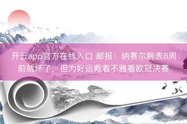 开云app官方在线入口 邮报：纳赛尔腕表8周前就坏了，但为好运戴着不雅看欧冠决赛