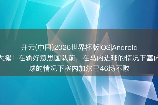 开云(中国)2026世界杯版IOS|Android手机app下载 真大腿！在输好意思国队前，在马内进球的情况下塞内加尔已46场不败