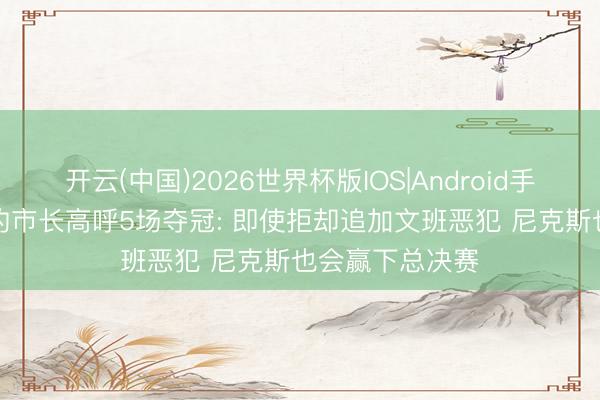 开云(中国)2026世界杯版IOS|Android手机app下载 纽约市长高呼5场夺冠: 即使拒却追加文班恶犯 尼克斯也会赢下总决赛