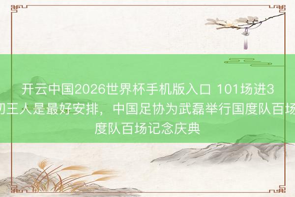 开云中国2026世界杯手机版入口 101场进36球，一切王人是最好安排，中国足协为武磊举行国度队百场记念庆典