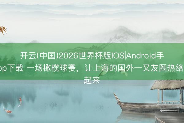 开云(中国)2026世界杯版IOS|Android手机app下载 一场橄榄球赛，让上海的国外一又友圈热络起来