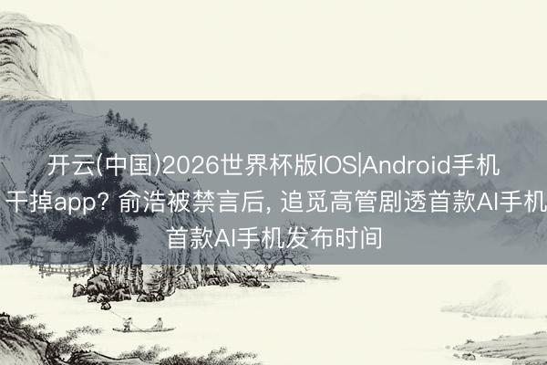 开云(中国)2026世界杯版IOS|Android手机app下载 干掉app? 俞浩被禁言后， 追觅高管剧透首款AI手机发布时间
