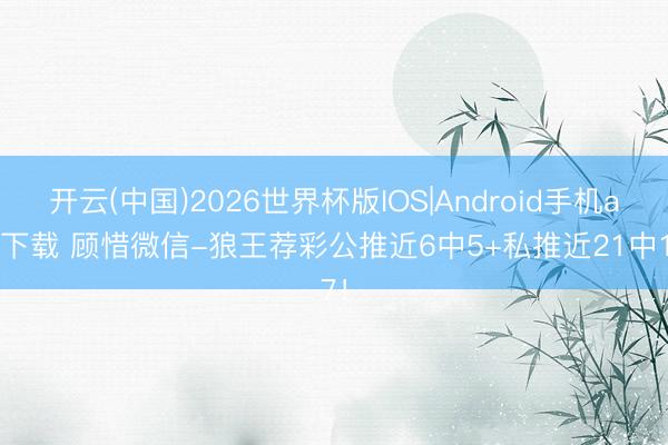 开云(中国)2026世界杯版IOS|Android手机app下载 顾惜微信-狼王荐彩公推近6中5+私推近21中17！