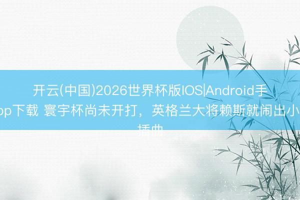 开云(中国)2026世界杯版IOS|Android手机app下载 寰宇杯尚未开打，英格兰大将赖斯就闹出小插曲