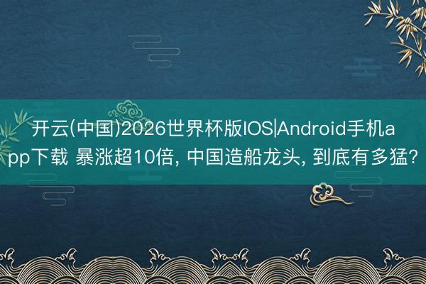 开云(中国)2026世界杯版IOS|Android手机app下载 暴涨超10倍, 中国造船龙头, 到底有多猛?