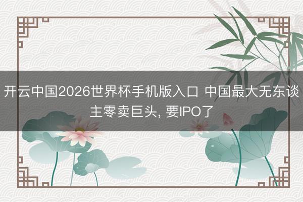 开云中国2026世界杯手机版入口 中国最大无东谈主零卖巨头, 要IPO了