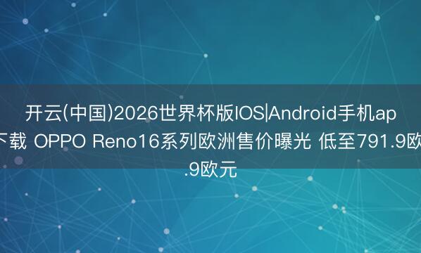 开云(中国)2026世界杯版IOS|Android手机app下载 OPPO Reno16系列欧洲售价曝光 低至791.9欧元