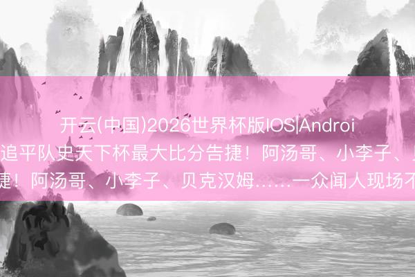 开云(中国)2026世界杯版IOS|Android手机app下载 好意思国队追平队史天下杯最大比分告捷！阿汤哥、小李子、贝克汉姆……一众闻人现场不雅赛