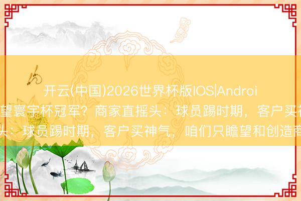 开云(中国)2026世界杯版IOS|Android手机app下载 义乌订单瞻望寰宇杯冠军？商家直摇头：球员踢时期，客户买神气，咱们只瞻望和创造商机