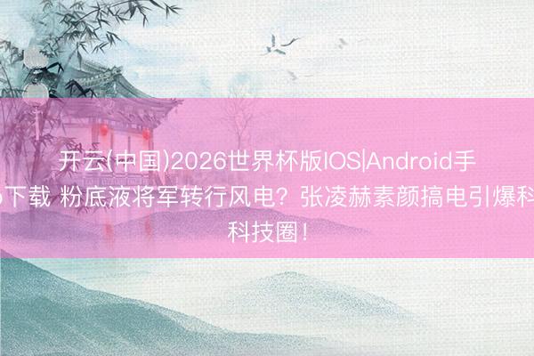 开云(中国)2026世界杯版IOS|Android手机app下载 粉底液将军转行风电？张凌赫素颜搞电引爆科技圈！