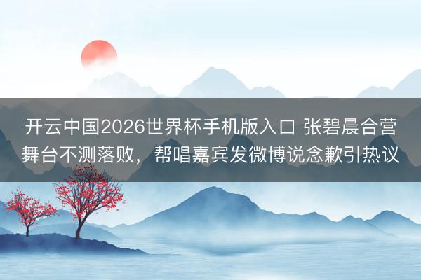 开云中国2026世界杯手机版入口 张碧晨合营舞台不测落败，帮唱嘉宾发微博说念歉引热议