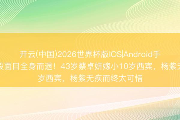 开云(中国)2026世界杯版IOS|Android手机app下载 四段面目全身而退!43岁蔡卓妍嫁小10岁西宾,杨紫无疾而终太可惜