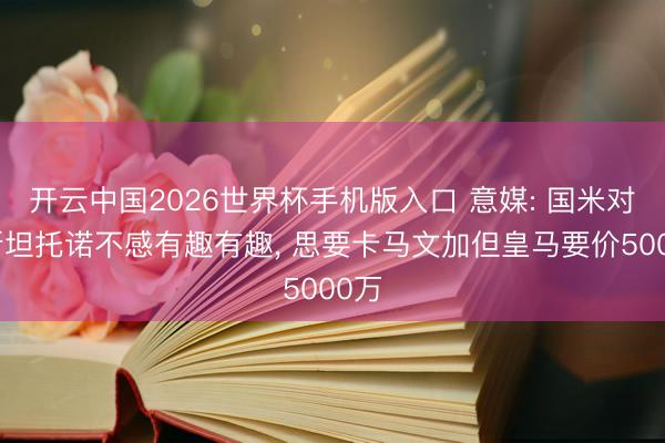 开云中国2026世界杯手机版入口 意媒: 国米对马斯坦托诺不感有趣有趣， 思要卡马文加但皇马要价5000万