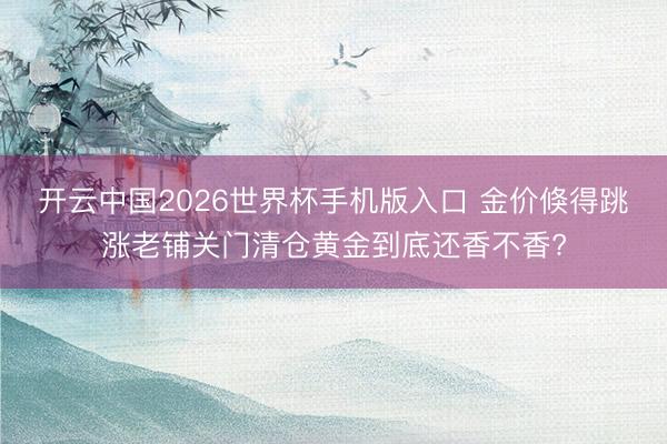 开云中国2026世界杯手机版入口 金价倏得跳涨老铺关门清仓黄金到底还香不香?