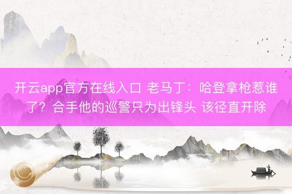 开云app官方在线入口 老马丁：哈登拿枪惹谁了？合手他的巡警只为出锋头 该径直开除