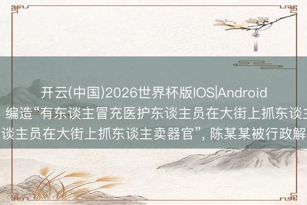 开云(中国)2026世界杯版IOS|Android手机app下载 为博取关爱、编造“有东谈主冒充医护东谈主员在大街上抓东谈主卖器官”， 陈某某被行政解决