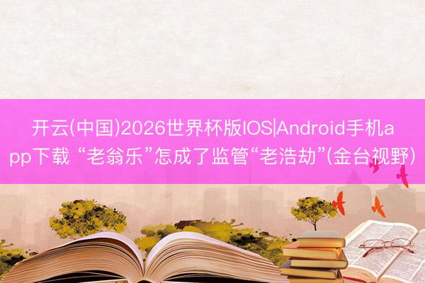 开云(中国)2026世界杯版IOS|Android手机app下载 “老翁乐”怎成了监管“老浩劫”(金台视野)
